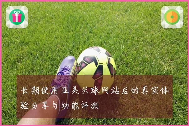 长期使用亚美买球网站后的真实体验分享与功能评测