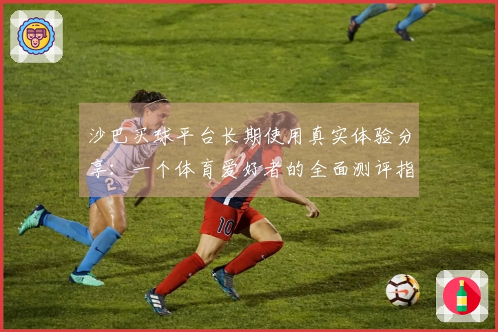沙巴买球平台长期使用真实体验分享：一个体育爱好者的全面测评指南