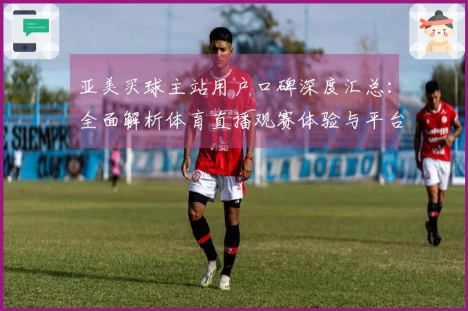 亚美买球主站用户口碑深度汇总：全面解析体育直播观赛体验与平台价值