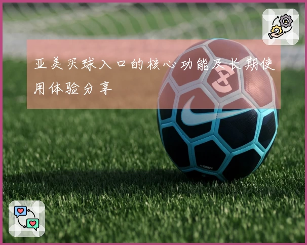 亚美买球入口的核心功能及长期使用体验分享
