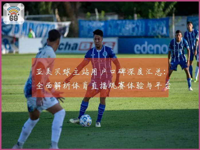 亚美买球主站用户口碑深度汇总：全面解析体育直播观赛体验与平台价值